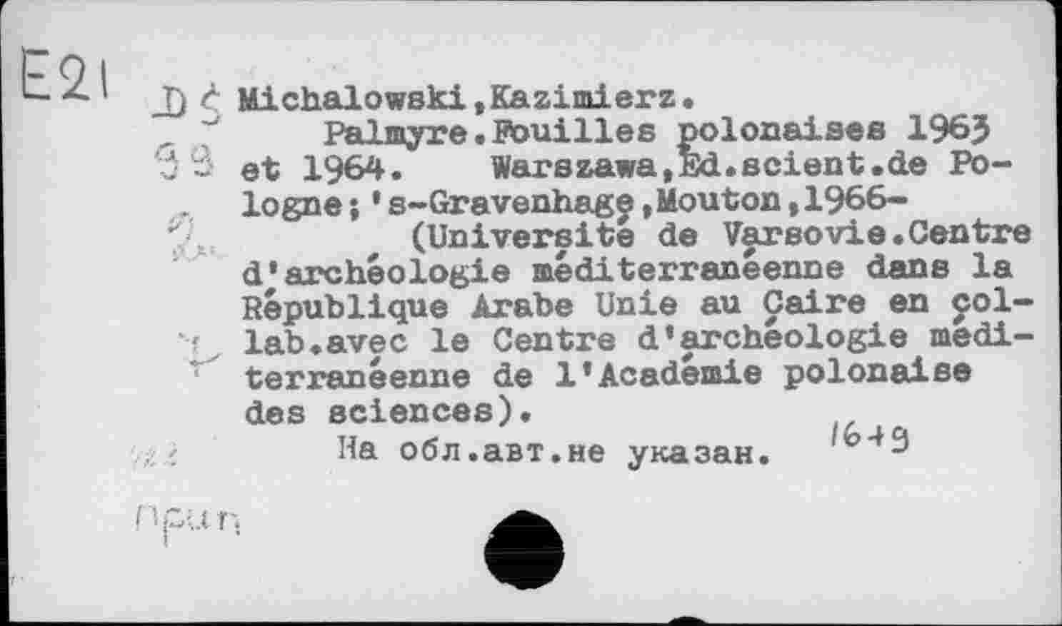 ﻿Fqi
L-z-1 T) c Michalowski,Kazimierz.
Palmyre.Pouilles polonaises 196J
Ć ~ et 1964. Warszawa,Ed.scient.de Pologne ; * s-Gravenhage ,Mouton ,1966-
*•.	(Université de Varsovie.Centre
d’archéologie méditerranéenne dans la République Arabe Unie au Caire en col-lab.avec le Centre d’archéologie medi-r terranéenne de 1’Academie polonaise des sciences).
, /	На обл.авт.не указан.
М-.П.